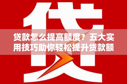 高碑店贷款怎么提高额度？五大实用技巧助你轻松提升贷款额度