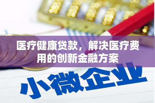 高碑店医疗健康贷款，解决医疗费用的创新金融方案