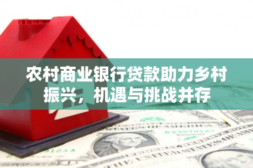 高碑店农村商业银行贷款助力乡村振兴，机遇与挑战并存