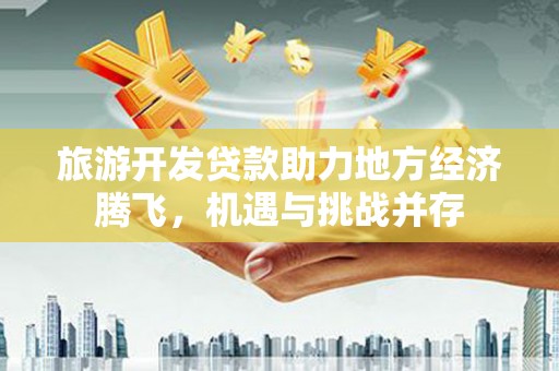 高碑店旅游开发贷款助力地方经济腾飞，机遇与挑战并存