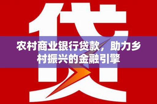 高碑店农村商业银行贷款，助力乡村振兴的金融引擎