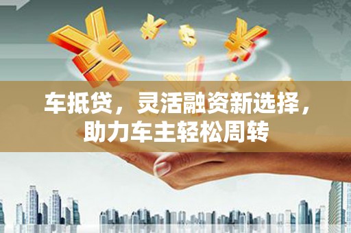 高碑店车抵贷，灵活融资新选择，助力车主轻松周转