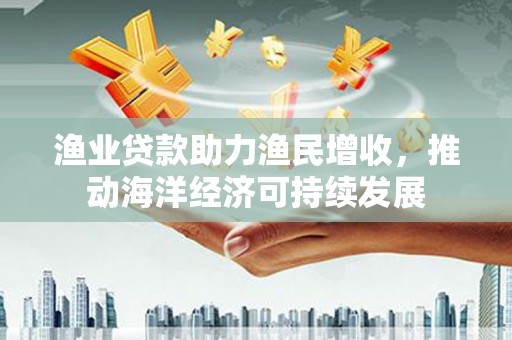 高碑店渔业贷款助力渔民增收，推动海洋经济可持续发展