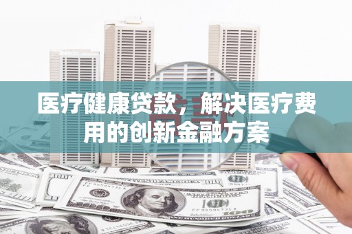 高碑店医疗健康贷款，解决医疗费用的创新金融方案