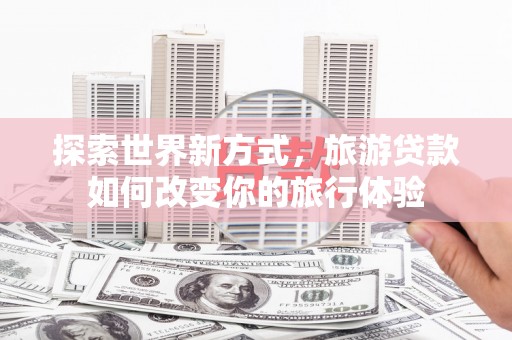 高碑店探索世界新方式，旅游贷款如何改变你的旅行体验